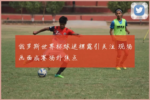 俄罗斯世界杯球迷裸露引关注 现场画面成赛场外焦点