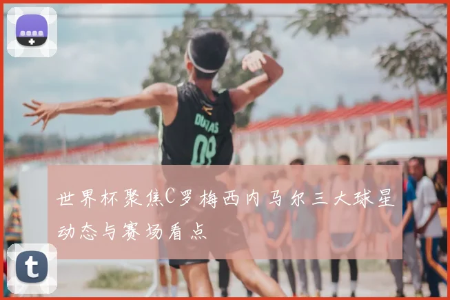 世界杯聚焦C罗梅西内马尔三大球星动态与赛场看点