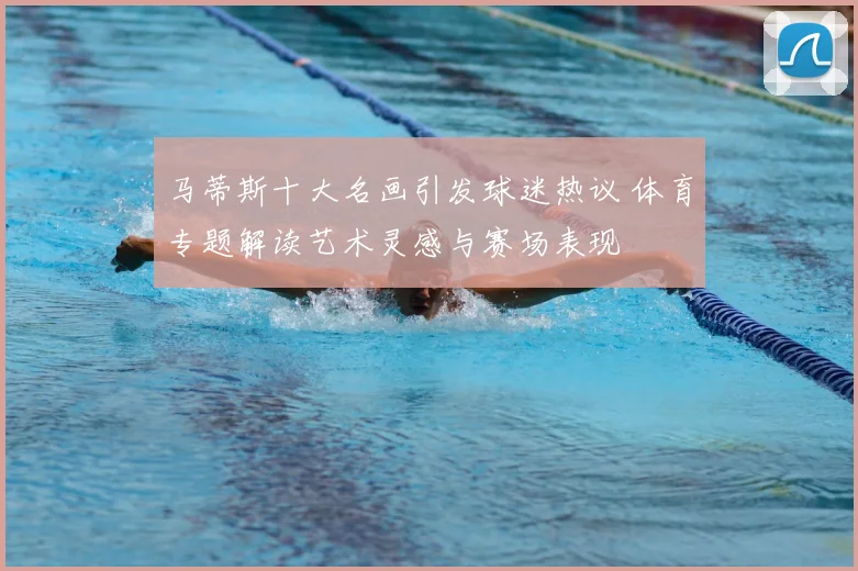 马蒂斯十大名画引发球迷热议 体育专题解读艺术灵感与赛场表现