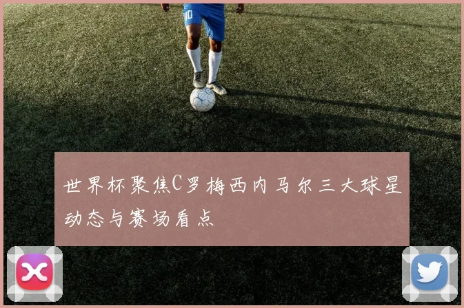 世界杯聚焦C罗梅西内马尔三大球星动态与赛场看点