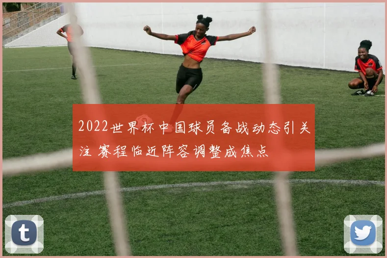 2022世界杯中国球员备战动态引关注 赛程临近阵容调整成焦点