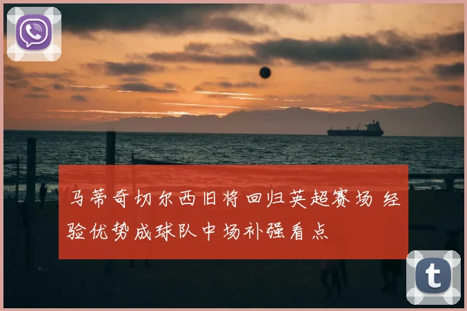 马蒂奇切尔西旧将回归英超赛场 经验优势成球队中场补强看点