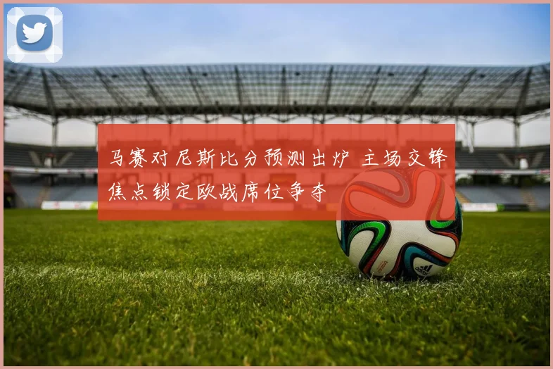 马赛对尼斯比分预测出炉 主场交锋焦点锁定欧战席位争夺
