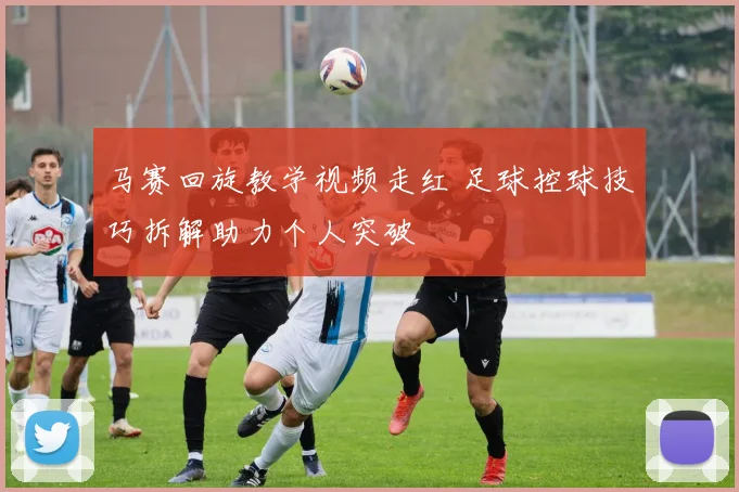 马赛回旋教学视频走红 足球控球技巧拆解助力个人突破