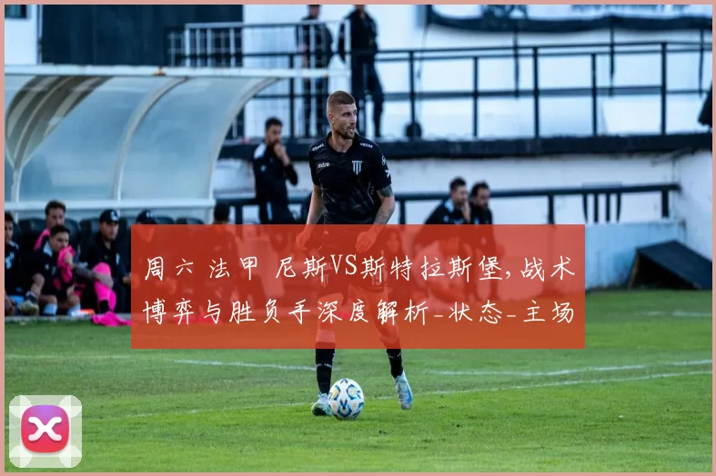 周六 法甲 尼斯VS斯特拉斯堡,战术博弈与胜负手深度解析_状态_主场_客场