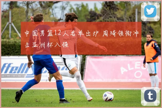 中国男篮12人名单出炉 周琦领衔冲击亚洲杯八强