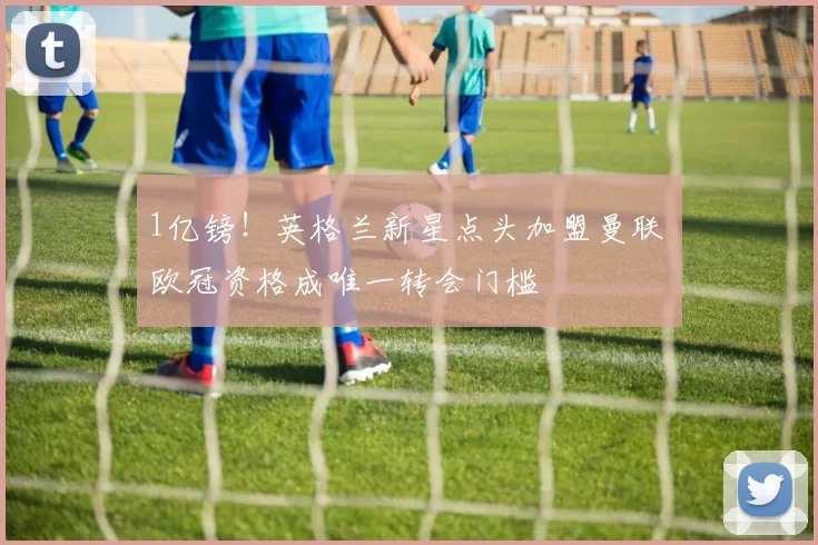 1亿镑！英格兰新星点头加盟曼联 欧冠资格成唯一转会门槛